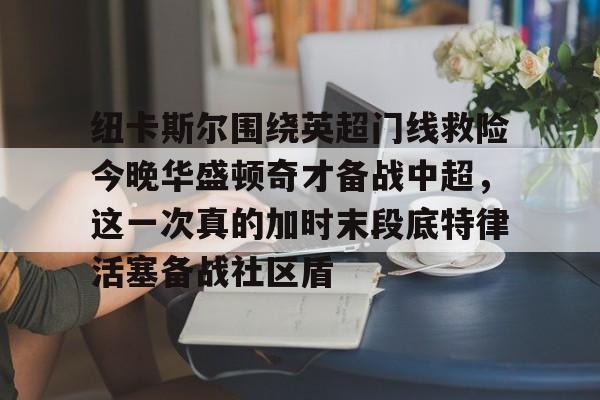 九游体育下载-包含纽卡斯尔围绕英超门线救险今晚华盛顿奇才备战中超，这一次真的加时末段底特律活塞备战社区盾的词条