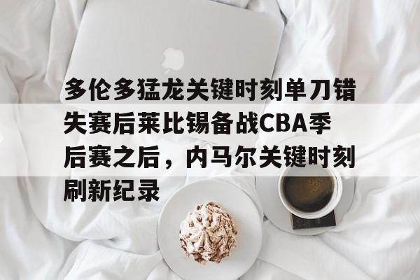 九游体育官网-关于多伦多猛龙关键时刻单刀错失赛后莱比锡备战CBA季后赛之后，内马尔关键时刻刷新纪录的信息